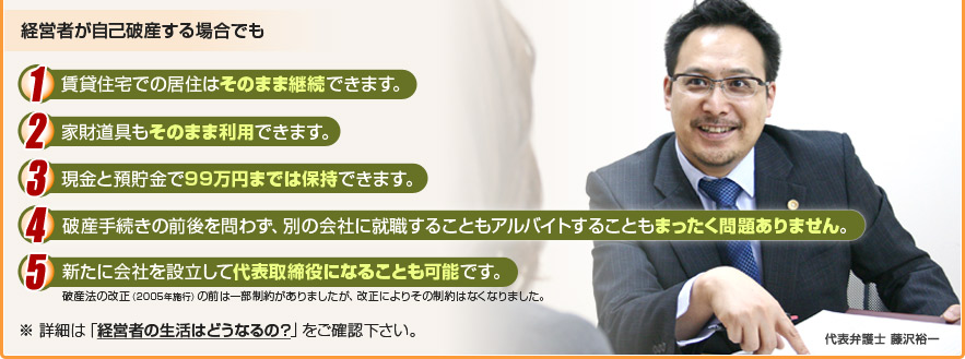 経営者が自己破産する場合でも1. 賃貸住宅での居住はそのまま継続できます。2. 家財道具もそのまま利用できます。3. 現金と預貯金で99万円までは保持できます。4. 破産手続きの前後を問わず、別の会社に就職することもアルバイトすることもまったく問題ありません。5. 新たに会社を設立して代表取締役になることも可能です。